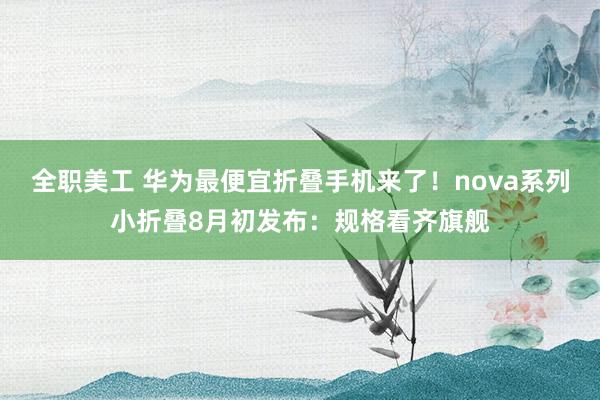 全职美工 华为最便宜折叠手机来了！nova系列小折叠8月初发布：规格看齐旗舰