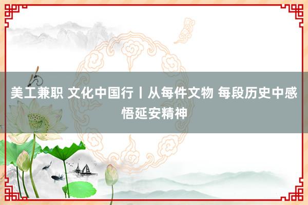 美工兼职 文化中国行丨从每件文物 每段历史中感悟延安精神