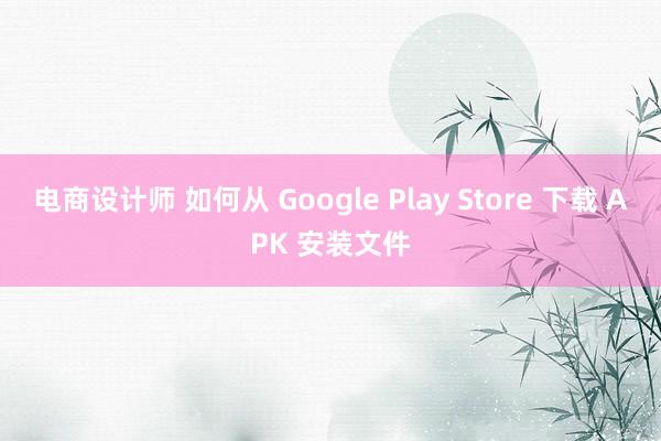 电商设计师 如何从 Google Play Store 下载 APK 安装文件