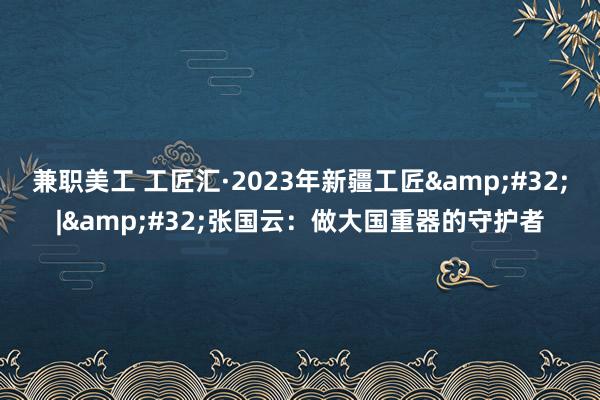 兼职美工 工匠汇·2023年新疆工匠&#32;|&#32;张国云：做大国重器的守护者