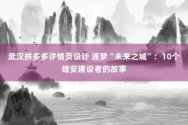 武汉拼多多详情页设计 逐梦“未来之城”：10个雄安建设者的故事