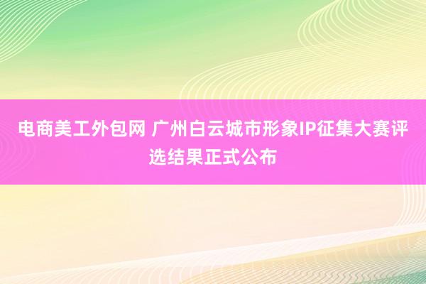 电商美工外包网 广州白云城市形象IP征集大赛评选结果正式公布