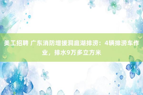 美工招聘 广东消防增援洞庭湖排涝：4辆排涝车作业，排水9万多立方米