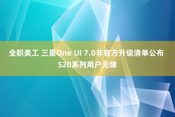 全职美工 三星One UI 7.0非官方升级清单公布 S20系列用户无缘