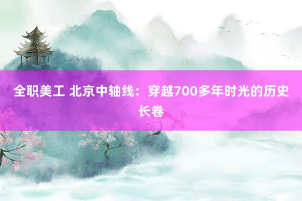 全职美工 北京中轴线：穿越700多年时光的历史长卷