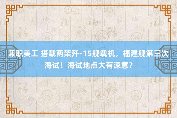 兼职美工 搭载两架歼-15舰载机，福建舰第三次海试！海试地点大有深意？