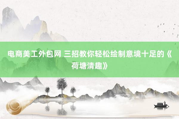 电商美工外包网 三招教你轻松绘制意境十足的《荷塘清趣》