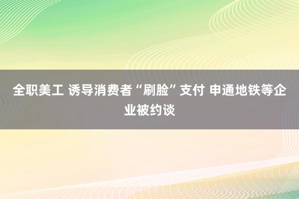 全职美工 诱导消费者“刷脸”支付 申通地铁等企业被约谈