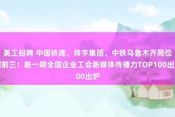 美工招聘 中国铁建、舜宇集团、中铁乌鲁木齐局位列前三！新一期全国企业工会新媒体传播力TOP100出炉