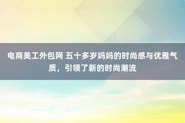 电商美工外包网 五十多岁妈妈的时尚感与优雅气质，引领了新的时尚潮流