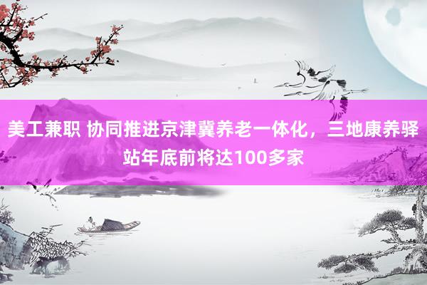 美工兼职 协同推进京津冀养老一体化，三地康养驿站年底前将达100多家