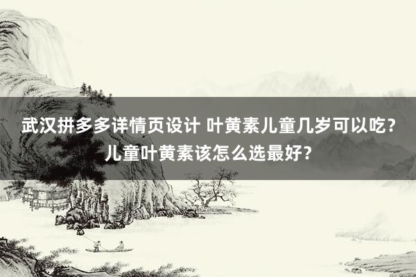 武汉拼多多详情页设计 叶黄素儿童几岁可以吃？儿童叶黄素该怎么选最好？