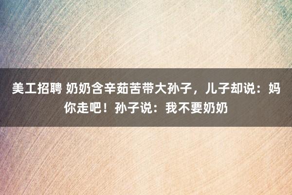 美工招聘 奶奶含辛茹苦带大孙子，儿子却说：妈你走吧！孙子说：我不要奶奶