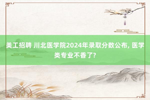 美工招聘 川北医学院2024年录取分数公布, 医学类专业不香了?