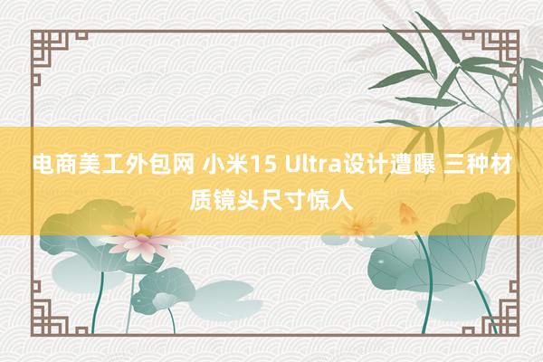 电商美工外包网 小米15 Ultra设计遭曝 三种材质镜头尺寸惊人