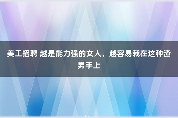 美工招聘 越是能力强的女人，越容易栽在这种渣男手上